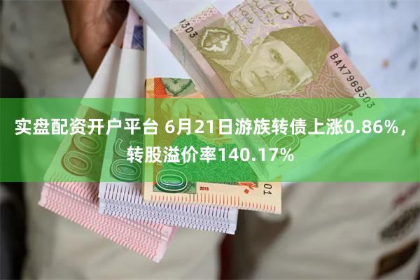 实盘配资开户平台 6月21日游族转债上涨0.86%，转股溢价率140.17%