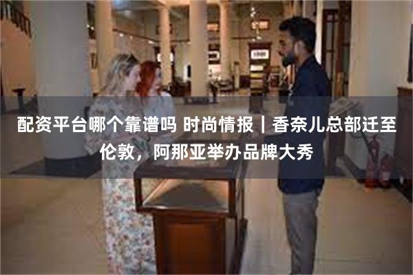 配资平台哪个靠谱吗 时尚情报｜香奈儿总部迁至伦敦，阿那亚举办品牌大秀