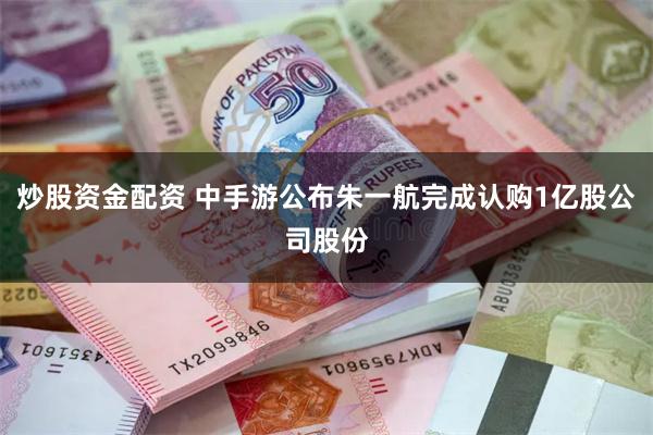 炒股资金配资 中手游公布朱一航完成认购1亿股公司股份