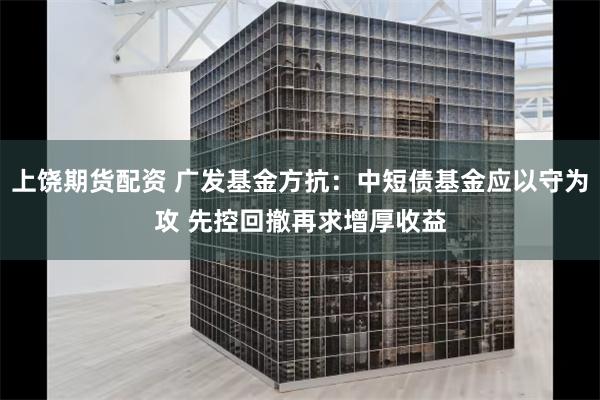 上饶期货配资 广发基金方抗：中短债基金应以守为攻 先控回撤再求增厚收益