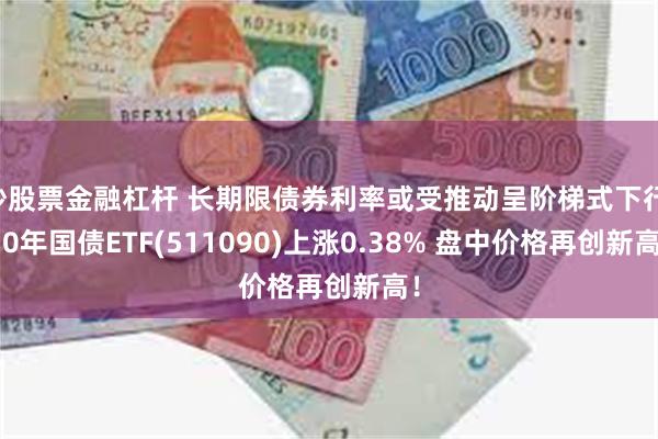 炒股票金融杠杆 长期限债券利率或受推动呈阶梯式下行 30年国债ETF(511090)上涨0.38% 盘中价格再创新高！