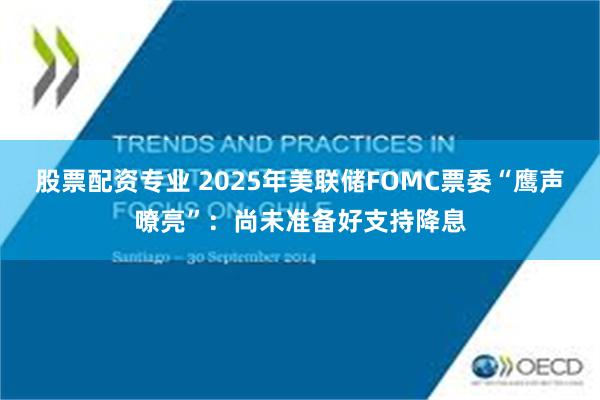 股票配资专业 2025年美联储FOMC票委“鹰声嘹亮”：尚未准备好支持降息