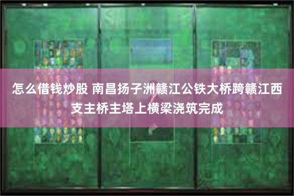 怎么借钱炒股 南昌扬子洲赣江公铁大桥跨赣江西支主桥主塔上横梁浇筑完成