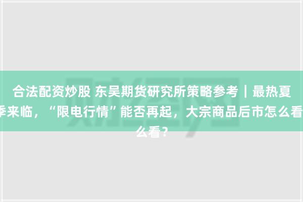 合法配资炒股 东吴期货研究所策略参考｜最热夏季来临，“限电行情”能否再起，大宗商品后市怎么看？