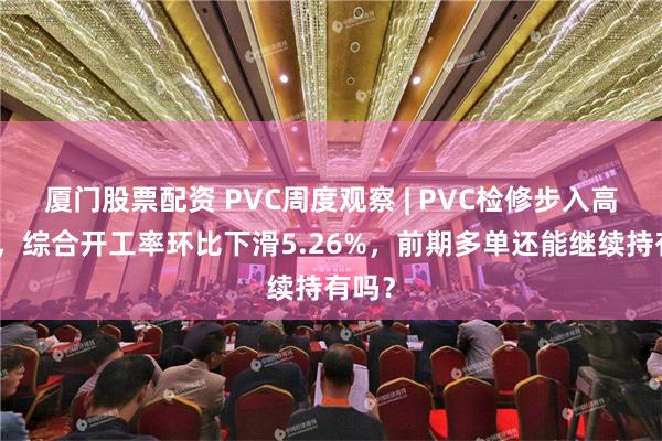 厦门股票配资 PVC周度观察 | PVC检修步入高峰期，综合开工率环比下滑5.26%，前期多单还能继续持有吗？