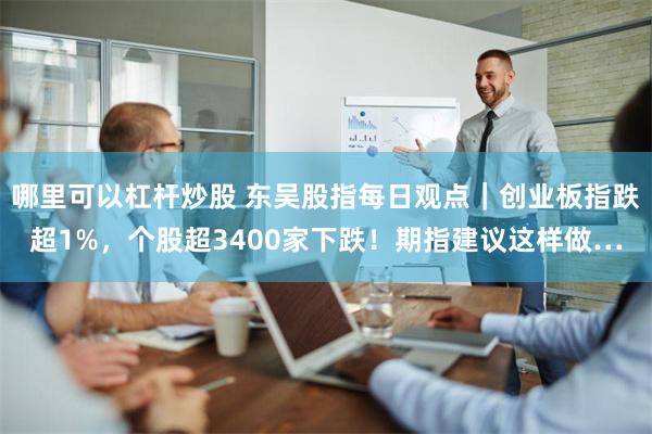 哪里可以杠杆炒股 东吴股指每日观点｜创业板指跌超1%，个股超3400家下跌！期指建议这样做…