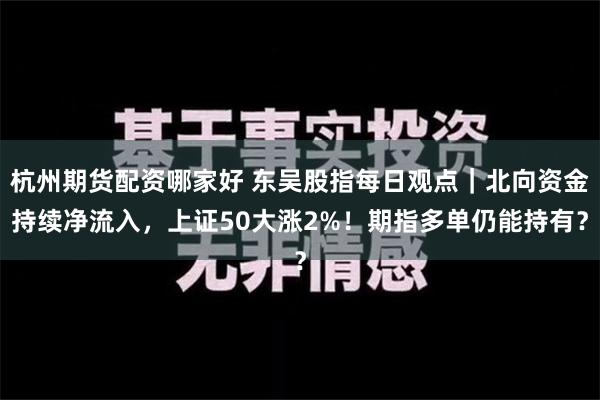 杭州期货配资哪家好 东吴股指每日观点｜北向资金持续净流入，上证50大涨2%！期指多单仍能持有？