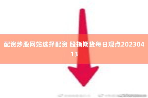 配资炒股网站选择配资 股指期货每日观点20230413