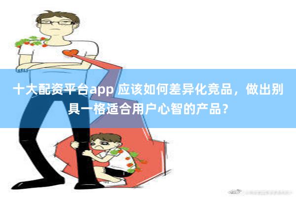 十大配资平台app 应该如何差异化竞品，做出别具一格适合用户心智的产品？