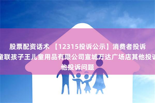 股票配资话术 【12315投诉公示】消费者投诉安徽童联孩子王儿童用品有限公司宣城万达广场店其他投诉问题