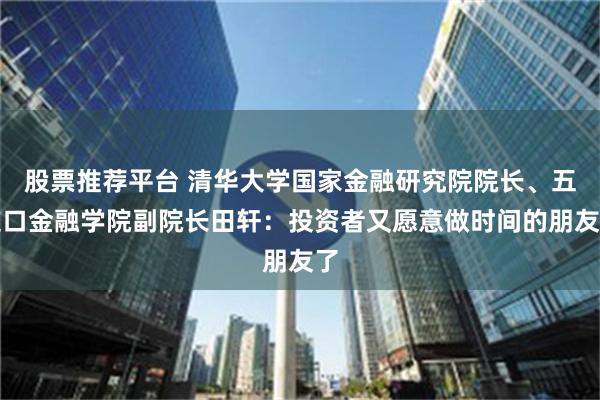 股票推荐平台 清华大学国家金融研究院院长、五道口金融学院副院长田轩：投资者又愿意做时间的朋友了