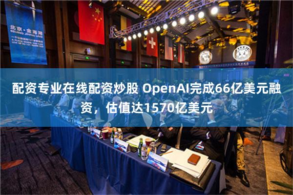 配资专业在线配资炒股 OpenAI完成66亿美元融资，估值达1570亿美元