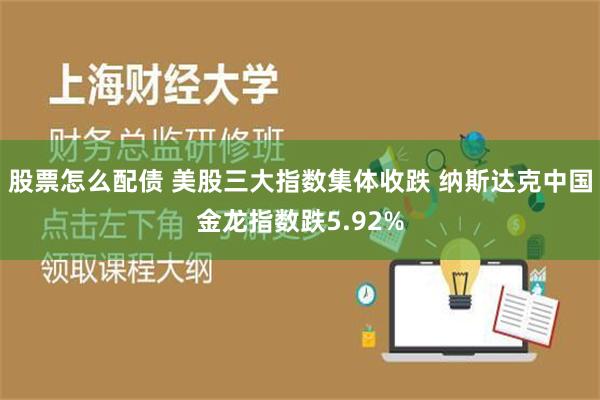 股票怎么配债 美股三大指数集体收跌 纳斯达克中国金龙指数跌5.92%