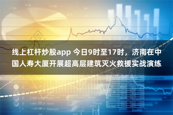 线上杠杆炒股app 今日9时至17时，济南在中国人寿大厦开展超高层建筑灭火救援实战演练