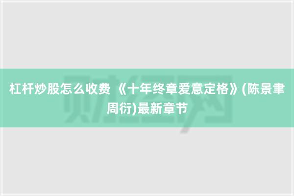 杠杆炒股怎么收费 《十年终章爱意定格》(陈景聿周衍)最新章节