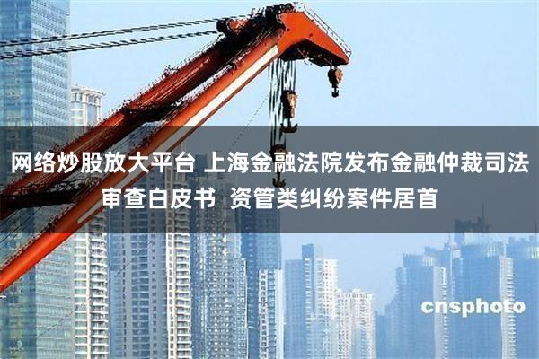 网络炒股放大平台 上海金融法院发布金融仲裁司法审查白皮书  资管类纠纷案件居首