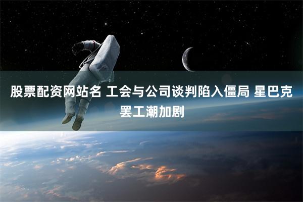 股票配资网站名 工会与公司谈判陷入僵局 星巴克罢工潮加剧