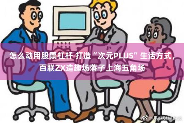 怎么动用股票杠杆 打造“次元PLUS”生活方式，百联ZX造趣场落子上海五角场