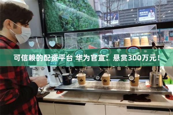 可信赖的配资平台 华为官宣：悬赏300万元！