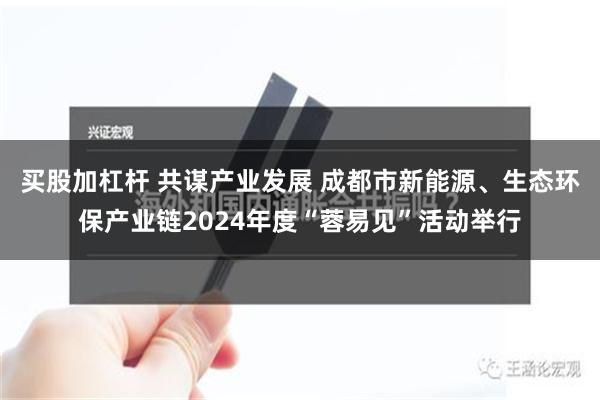 买股加杠杆 共谋产业发展 成都市新能源、生态环保产业链2024年度“蓉易见”活动举行