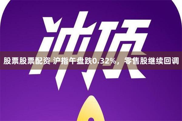 股票股票配资 沪指午盘跌0.32%，零售股继续回调