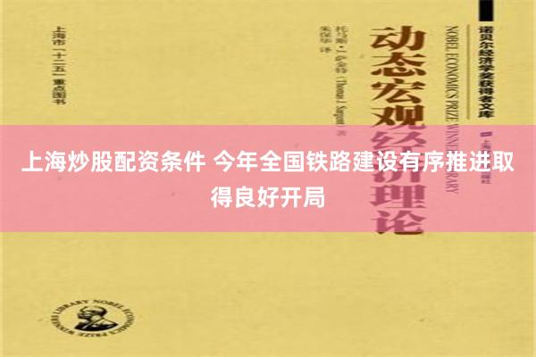 上海炒股配资条件 今年全国铁路建设有序推进取得良好开局