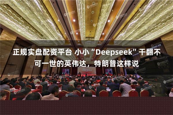 正规实盘配资平台 小小“Deepseek”干翻不可一世的英伟达，特朗普这样说